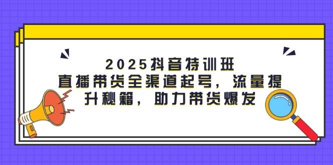 2025抖音特训班：直播带货全渠道起号，流量提升秘籍，助力带货爆发-致富学堂