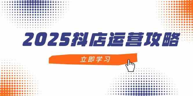 2025抖店运营攻略，掌握抖店技巧，打造月销百万，新手入门到精通-致富学堂
