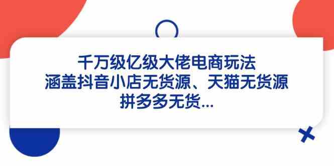 千万级亿级大佬电商玩法：涵盖抖音小店无货源、天猫无货源、拼多多无货-致富学堂