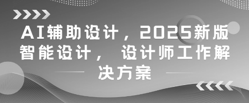 AI辅助设计，2025新版智能设计， 设计师工作解决方案-致富学堂