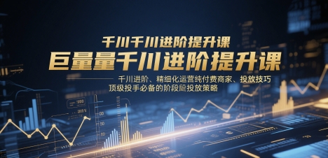 巨量千川进阶提升课，千川进阶、精细化运营纯付费商家、投放技巧、顶级投手必备的阶段性投放策略-致富学堂