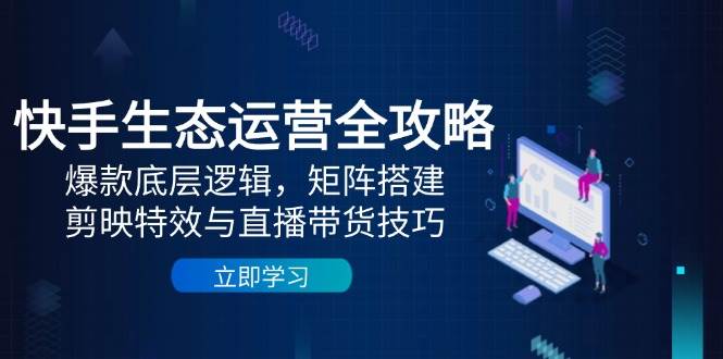 快手生态运营全攻略：爆款底层逻辑，矩阵搭建，剪映特效与直播带货技巧-致富学堂