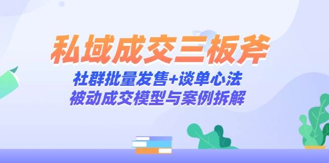 私域成交三板斧：社群批量发售+谈单心法，被动成交模型与案例拆解-致富学堂