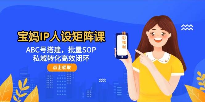 宝妈IP人设矩阵课：ABC号搭建，批量SOP，私域转化高效闭环-致富学堂