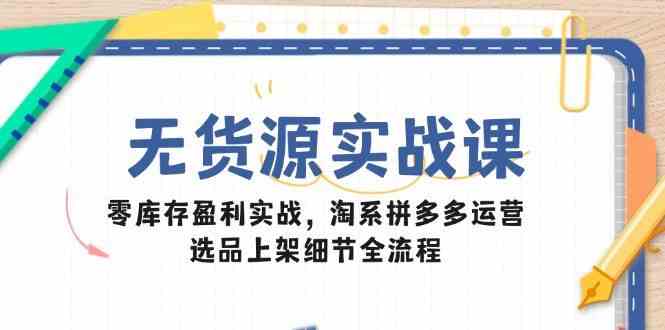 无货源实战课：零库存盈利实战，淘系拼多多运营，选品上架细节全流程-致富学堂