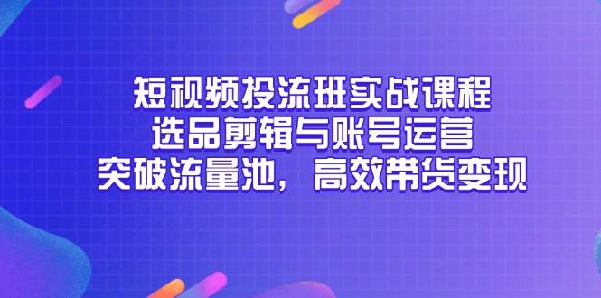 （14868期）短视频投流班实战课程，选品剪辑与账号运营，突破流量池，高效带货变现-致富学堂