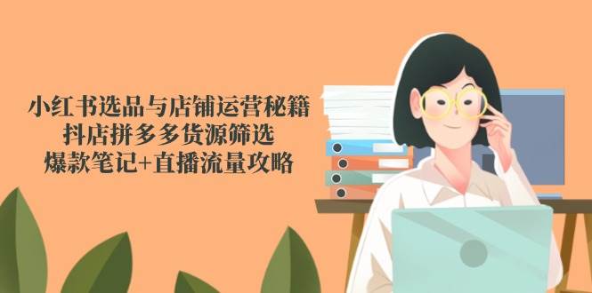 小红书选品与店铺运营秘籍，抖店拼多多货源筛选，爆款笔记+直播流量攻略-致富学堂