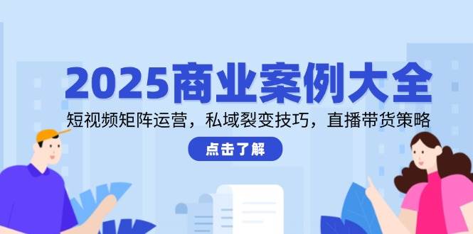 2025商业案例大全，短视频矩阵运营，私域裂变技巧，直播带货策略-致富学堂