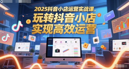 2025抖音小店运营实战课，玩转抖音小店，实现高效运营-致富学堂