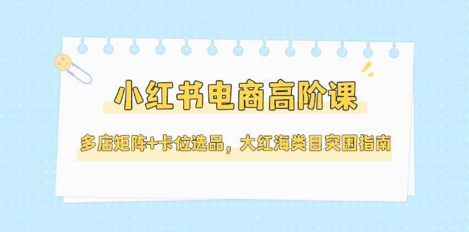 小红书电商高阶课，多店矩阵+卡位选品，大红海类目突围指南（更新5月）-致富学堂