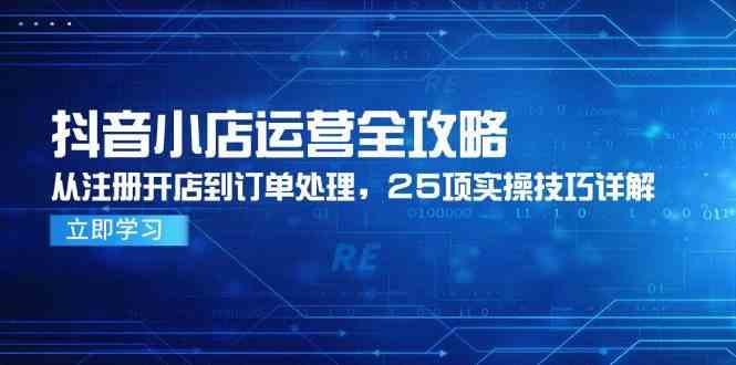 抖音小店运营全攻略，从注册开店到订单处理，25项实操技巧详解-致富学堂