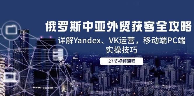 （14959期）俄罗斯中亚外贸获客全攻略，详解Yandex、VK运营，移动端PC端实操技巧-致富学堂