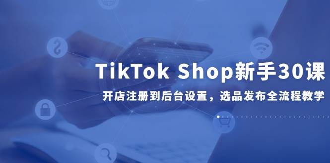 （14960期）TikTok Shop新手30课，开店注册到后台设置，选品发布全流程教学-致富学堂