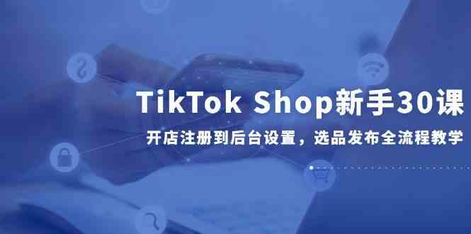 TikTok Shop新手30课，开店注册到后台设置，选品发布全流程教学-致富学堂