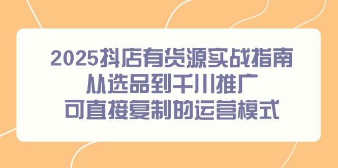 （14983期）2025抖店有货源实战指南，从选品到千川推广，可直接复制的运营模式-致富学堂