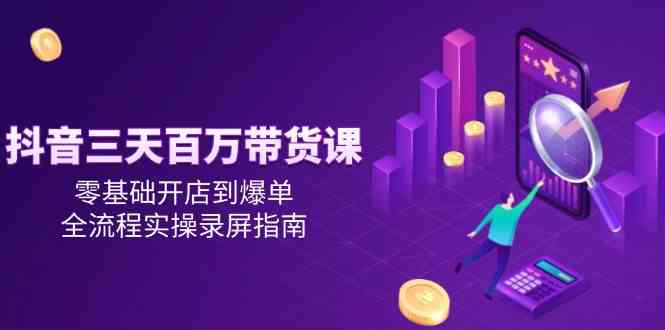 抖音三天百万带货课，零基础开店到爆单，全流程实操录屏指南-致富学堂