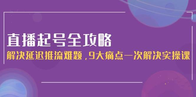 （15043期）直播起号全攻略：解决延迟推流难题，9大痛点一次解决实操课-致富学堂