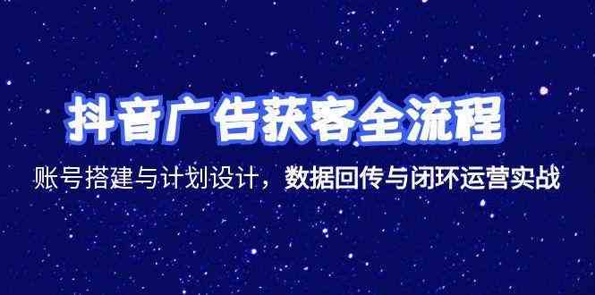抖音广告获客全流程，账号搭建与计划设计，数据回传与闭环运营实战-致富学堂