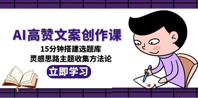 AI高赞文案创作课，15分钟搭建选题库，灵感思路主题收集方法论-致富学堂
