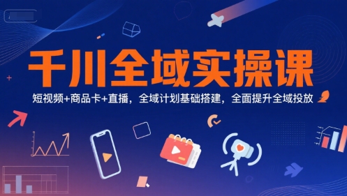 千川全域实操课，短视频+商品卡+直播，全域计划基础搭建，全面提升全域投放-致富学堂