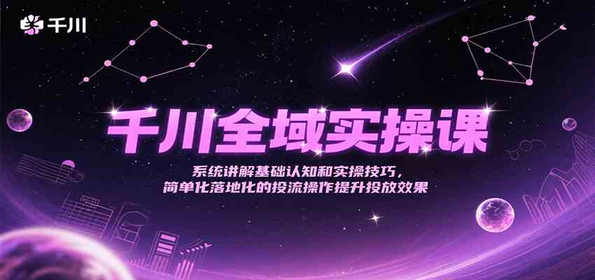 千川全域实操课，系统讲解基础认知和实操技巧，简单化落地化的投流操作提升投放效果-致富学堂