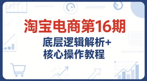 淘宝电商第16期，底层逻辑解析+核心操作教程，运营、推广提升能力的必学课程+配套资料-致富学堂