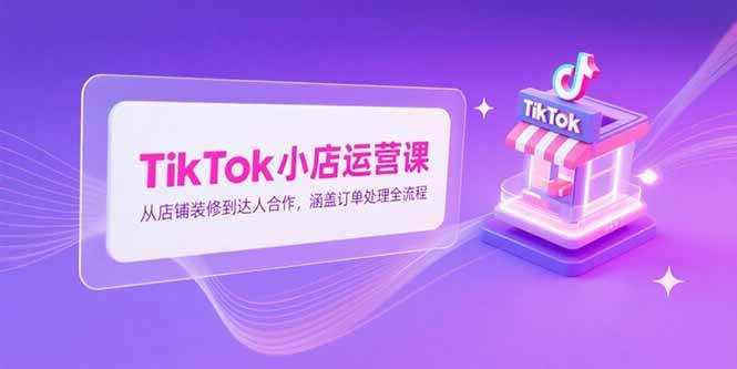 （15290期）TikTok小店运营课，从店铺装修到达人合作，涵盖订单处理全流程-致富学堂