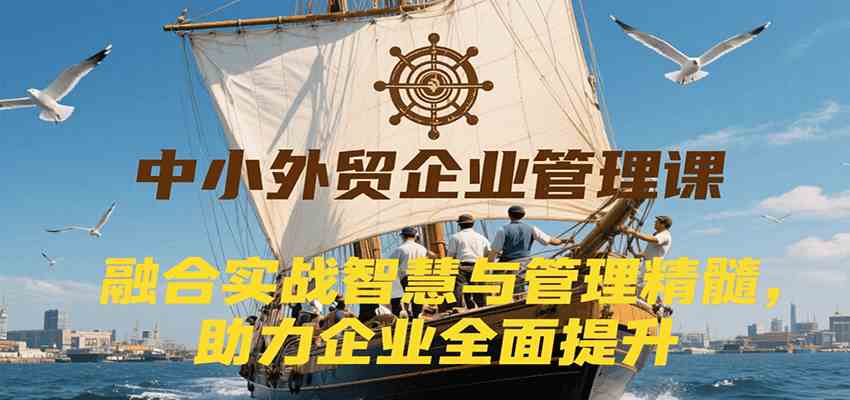 中小外贸企业管理课，融合实战智慧与管理精髓，助力企业全面提升管理水平-致富学堂