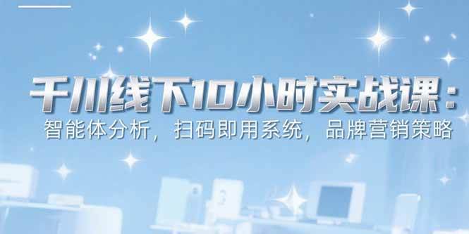 （15450期）6月千川线下10小时实战课：智能体分析，扫码即用系统，品牌营销策略-致富学堂