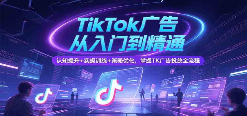 TikTok广告从入门到精通，认知提升+实操训练+策略优化，掌握TK广告投放全流程-致富学堂