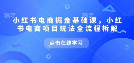 小红书电商掘金课，小红书电商项目玩法全流程拆解（更新7月）-致富学堂