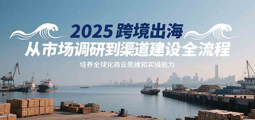 2025跨境出海从市场调研到渠道建设全流程，培养全球化商业思维和实操能力-致富学堂