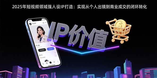 （15599期）2025年短视频领域人设IP打造：实现从个人出镜到商业成交的闭环转化-致富学堂