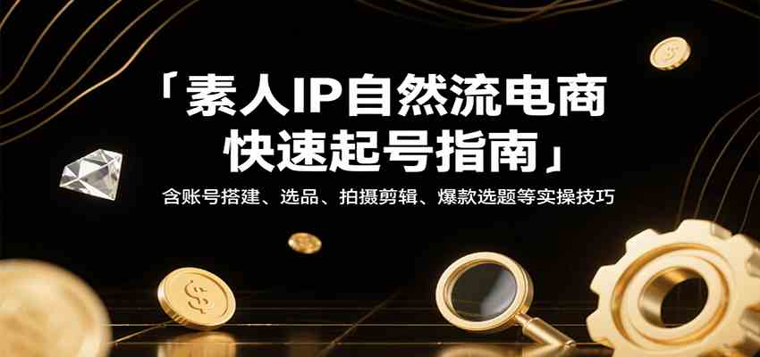 素人IP自然流电商快速起号指南，含账号搭建、选品、拍摄剪辑、爆款选题等实操技巧-致富学堂