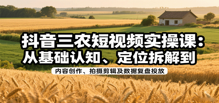 抖音三农短视频实操课：从基础认知、定位拆解到内容创作、拍摄剪辑及数据复盘投放-致富学堂