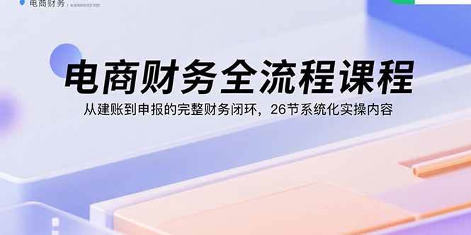 （15893期）电商财务全流程课程：从建账到申报的完整财务闭环，26节系统化实操内容-致富学堂