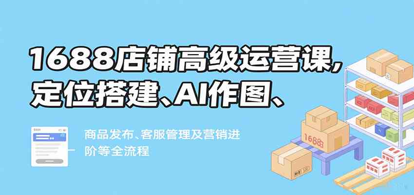 1688店铺高级运营课，定位搭建、AI作图、商品发布、客服管理及营销进阶等全流程-致富学堂