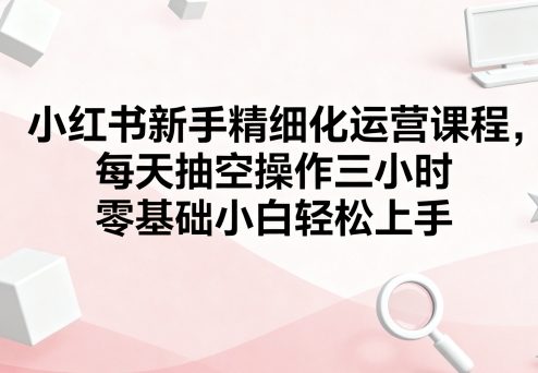小红书新手精细化运营课程，每天抽空操作三小时，零基础小白轻松上手-致富学堂