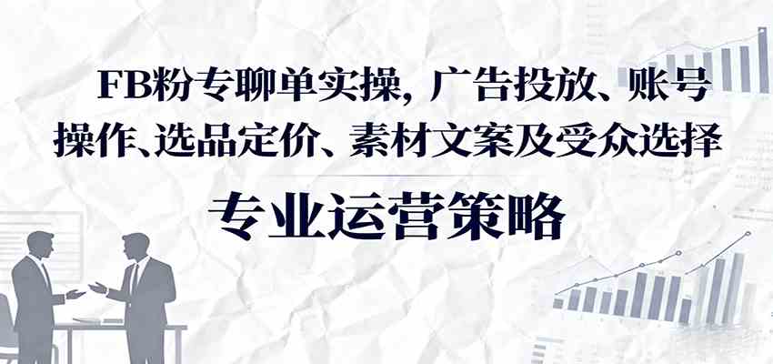 FB粉专聊单实操，广告投放、账号操作、选品定价、素材文案及受众选择-致富学堂