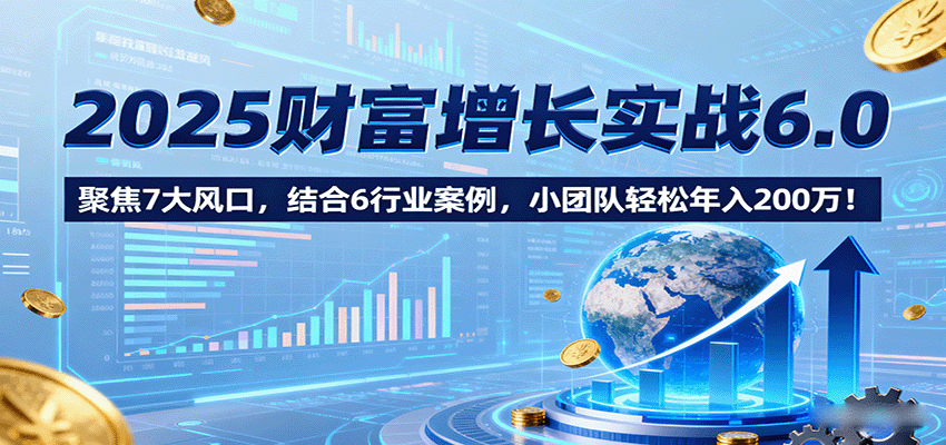 2025财富增长实战6.0，聚焦7大风口，结合6行业案例，小团队轻松年入200万！-致富学堂