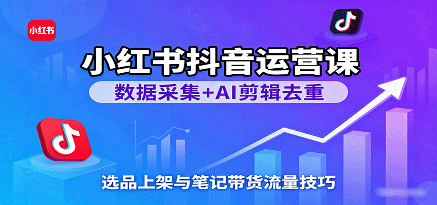 小红书抖音运营课：数据采集+AI剪辑去重，选品上架与笔记带货流量技巧-致富学堂