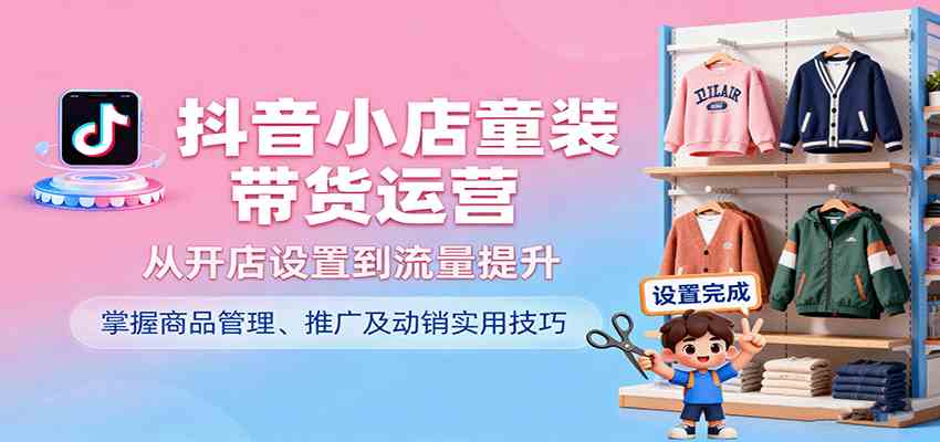 抖音小店童装带货运营，从开店设置到流量提升，掌握商品管理、推广及动销实用技巧-致富学堂