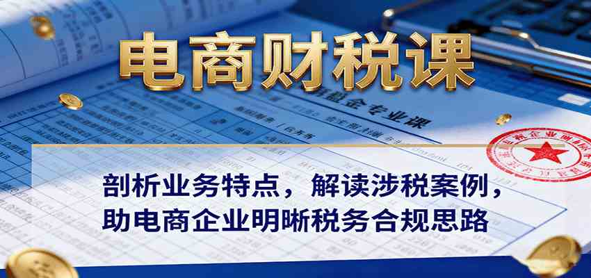 电商财税课：剖析业务特点，解读涉税案例，助电商企业明晰税务合规思路-致富学堂