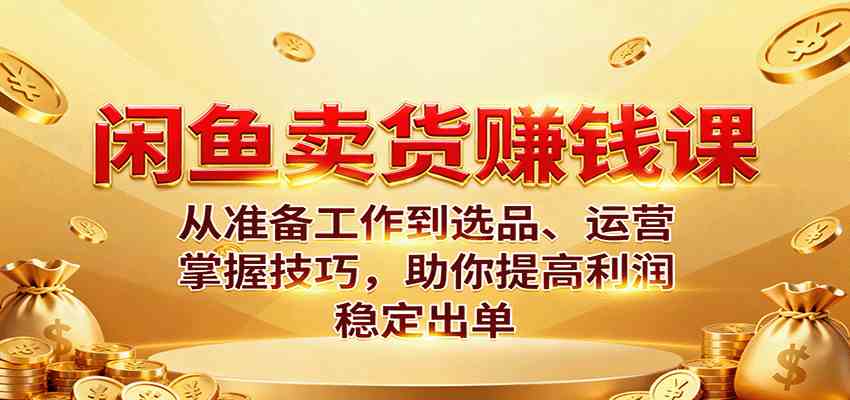 闲鱼卖货赚钱课：从准备工作到选品、运营，掌握技巧，助你提高利润稳定出单-致富学堂