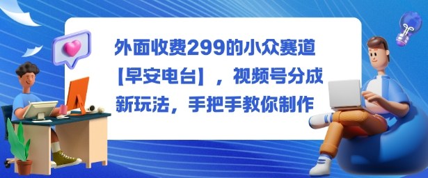 外面收费299的小众赛道【早安电台】，视频号分成新玩法，手把手教你制作-致富学堂