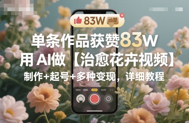 单条作品获赞83W，用AI做【治愈花卉视频】，制作+起号+多种变现，详细教程-致富学堂