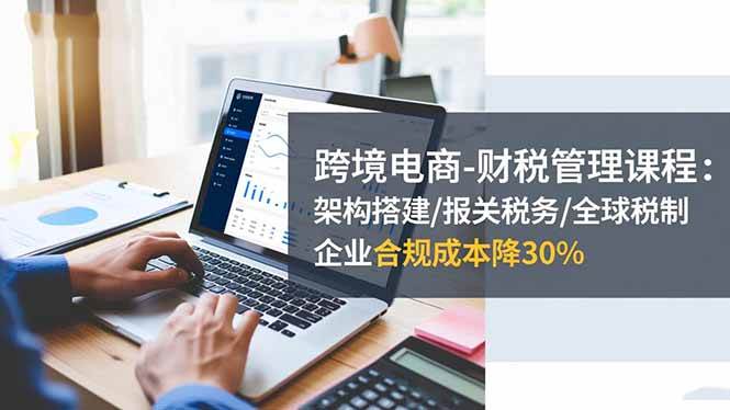 （16509期）跨境电商-财税管理课程：架构搭建/报关税务/全球税制，企业合规成本降30%-致富学堂