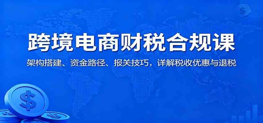 跨境电商财税合规课：架构搭建、资金路径、报关技巧，详解税收优惠与退税-致富学堂