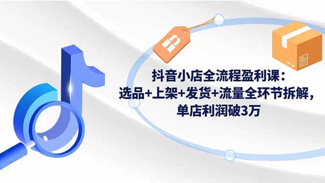 （16593期）抖音小店全流程盈利课：选品+上架+发货+流量全环节拆解，单店利润破3万-致富学堂