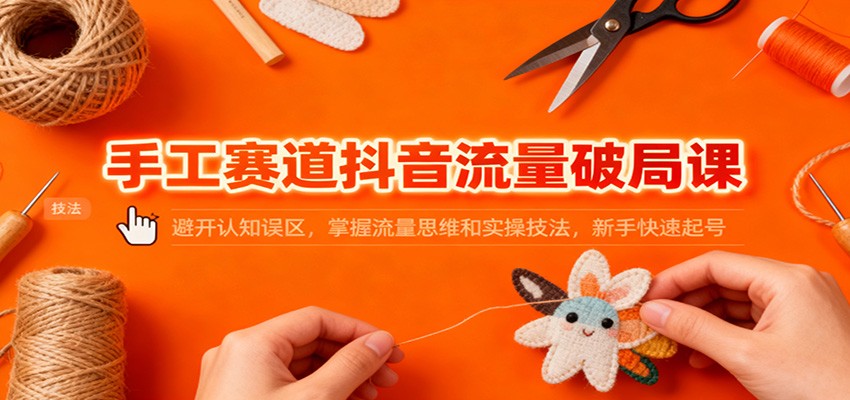 手工赛道抖音流量破局课：避开认知误区，掌握流量思维和实操技法，新手快速起号-致富学堂